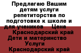 Предлагаю Вашим детям услуги репетиторства по подготовке к школе и для учеников  › Цена ­ 500 - Краснодарский край Дети и материнство » Услуги   . Краснодарский край